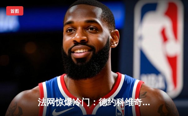 法网惊爆冷门：德约科维奇三盘苦战不敌穆塞蒂，卫冕之路戛然而止